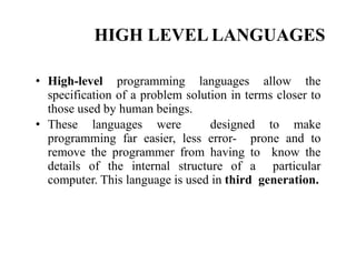 HIGH LEVEL LANGUAGES
• High-level programming languages allow the
specification of a problem solution in terms closer to
those used by human beings.
• These languages were designed to make
programming far easier, less error- prone and to
remove the programmer from having to know the
details of the internal structure of a particular
computer. This language is used in third generation.
 