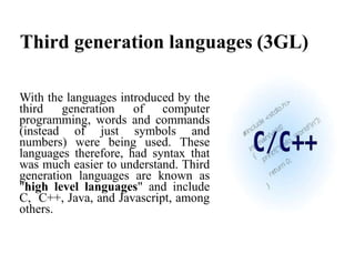 Third generation languages (3GL)
With the languages introduced by the
third generation of computer
programming, words and commands
(instead of just symbols and
numbers) were being used. These
languages therefore, had syntax that
was much easier to understand. Third
generation languages are known as
"high level languages" and include
C, C++, Java, and Javascript, among
others.
 