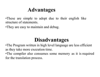 Advantages
•These are simple to adopt due to their english like
structure of statements.
•They are easy to maintain and debug.
Disadvantages
•The Program written in high level language are less efficient
as they take more execution time.
•The compiler also consumes some memory as it is required
for the translation process.
 