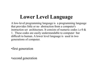 Lower Level Language
A low-level programming language is a programming language
that provides little or no abstraction from a computer's
instruction set architecture. It consists of numeric codes i.e 0 &
1. These codes are easily understandable to computer but
difficult to human. A lower level language is used in two
generations of computer.
•first generation
•second generation
 