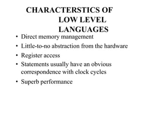 CHARACTERSTICS OF
LOW LEVEL
LANGUAGES
• Direct memory management
• Little-to-no abstraction from the hardware
• Register access
• Statements usually have an obvious
correspondence with clock cycles
• Superb performance
 