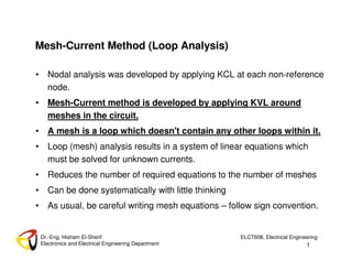 1
Dr.-Eng. Hisham El-Sherif
Electronics and Electrical Engineering Department
ELCT608, Electrical Engineering
Mesh-Current Method (Loop Analysis)
• Nodal analysis was developed by applying KCL at each non-reference
node.
• Mesh-Current method is developed by applying KVL around
meshes in the circuit.
• A mesh is a loop which doesn't contain any other loops within it.
• Loop (mesh) analysis results in a system of linear equations which
must be solved for unknown currents.
• Reduces the number of required equations to the number of meshes
• Can be done systematically with little thinking
• As usual, be careful writing mesh equations – follow sign convention.
 