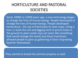 HORTICULTURE AND PASTORAL
SOCIETIES
Some 10000 to 12000 years age, a new technology began
to change the lives of human beings. People developed to
change the lives of human beings. People developed
horticulture , the use of hand tools to raise crops. Using a
hoe t o work the soil and digging stick to punch holes in
the ground to plant seeds may not seem like something
that would change the world, but these inventions
allowed people to give up gathering in favor of growing
food for themselves.
They started to breed the animals properly as well.
 