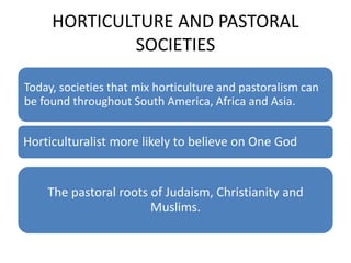HORTICULTURE AND PASTORAL
SOCIETIES
Today, societies that mix horticulture and pastoralism can
be found throughout South America, Africa and Asia.
Horticulturalist more likely to believe on One God
The pastoral roots of Judaism, Christianity and
Muslims.
 