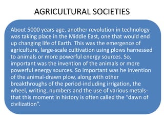 AGRICULTURAL SOCIETIES
About 5000 years age, another revolution in technology
was taking place in the Middle East, one that would end
up changing life of Earth. This was the emergence of
agriculture, large-scale cultivation using plows harnessed
to animals or more powerful energy sources. So,
important was the invention of the animals or more
powerful energy sources. So important was he invention
of the animal-drawn plow, along with other
breakthroughs of the period-including irrigation, the
wheel, writing, numbers and the use of various metals-
that this moment in history is often called the “dawn of
civilization”.
 