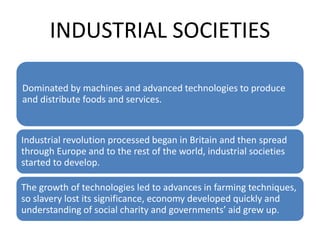 INDUSTRIAL SOCIETIES
Dominated by machines and advanced technologies to produce
and distribute foods and services.
Industrial revolution processed began in Britain and then spread
through Europe and to the rest of the world, industrial societies
started to develop.
The growth of technologies led to advances in farming techniques,
so slavery lost its significance, economy developed quickly and
understanding of social charity and governments’ aid grew up.
 