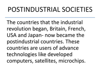 POSTINDUSTRIAL SOCIETIES
The countries that the industrial
revolution began, Britain, French,
USA and Japan- now became the
postindustrial countries. These
countries are users of advance
technologies like developed
computers, satellites, microchips.
 