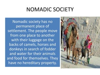 NOMADIC SOCIETY
Nomadic society has no
permanent place of
settlement. The people move
from one place to another
with their luggage on the
backs of camels, horses and
donkeys in search of fodder
and water for their animals
and food for themselves. They
have no hereditary property.
 