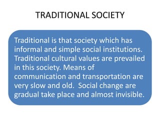 TRADITIONAL SOCIETY
Traditional is that society which has
informal and simple social institutions.
Traditional cultural values are prevailed
in this society. Means of
communication and transportation are
very slow and old. Social change are
gradual take place and almost invisible.
 