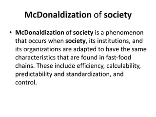 McDonaldization of society
• McDonaldization of society is a phenomenon
that occurs when society, its institutions, and
its organizations are adapted to have the same
characteristics that are found in fast-food
chains. These include efficiency, calculability,
predictability and standardization, and
control.
 