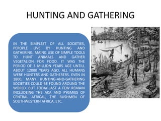 HUNTING AND GATHERING
IN THE SIMPLEST OF ALL SOCIETIES,
PEROPLE LIVE BY HUNTING AND
GATHERING, MAING USE OF SIMPLE TOOLS
TO HUNT ANIMALS AND GATHER
VEGETALION FOR FOOD. IT WAS THE
PERIOD OF 3 MILLION YEARS AGE UNTILL
ABOUT 12000 YEARS AGO, ALL HUMANS
WERE HUNTERS AND GATHERERS. EVEN IN
1800, MANY HUNTING-AND-GATHERING
SOCIETIES COULD BE FOUND AROUND THE
WORLD. BUT TODAY JAST A FEW REMAIN
INCLUDEING THE AKA AND PYGMIES OF
CENTRAL AFRICAL, THE BUSHMEN OF
SOUTHWESTERN AFRICA, ETC.
 