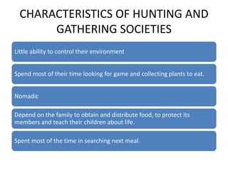 CHARACTERISTICS OF HUNTING AND
GATHERING SOCIETIES
Little ability to control their environment
Spend most of their time looking for game and collecting plants to eat.
Nomadic
Depend on the family to obtain and distribute food, to protect its
members and teach their children about life.
Spent most of the time in searching next meal.
 