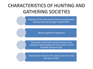 CHARACTERISTICS OF HUNTING AND
GATHERING SOCIETIES
Majority of the work performed by young people,
whereas old and younger helped them.
Women gathered vegetation
They have a Shamans/ spiritual person who
enjoyed a high prestige but has to work to find
food like everyone else.
Used simple weapons (the spear, bow and arrow
and stone knife).
 