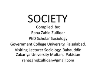 SOCIETY
Compiled by:
Rana Zahid Zulfiqar
PhD Scholar Sociology
Government College University, Faisalabad.
Visiting Lecturer Sociology, Bahauddin
Zakariya University Multan, Pakistan
ranazahidzulfiqar@gmail.com
 