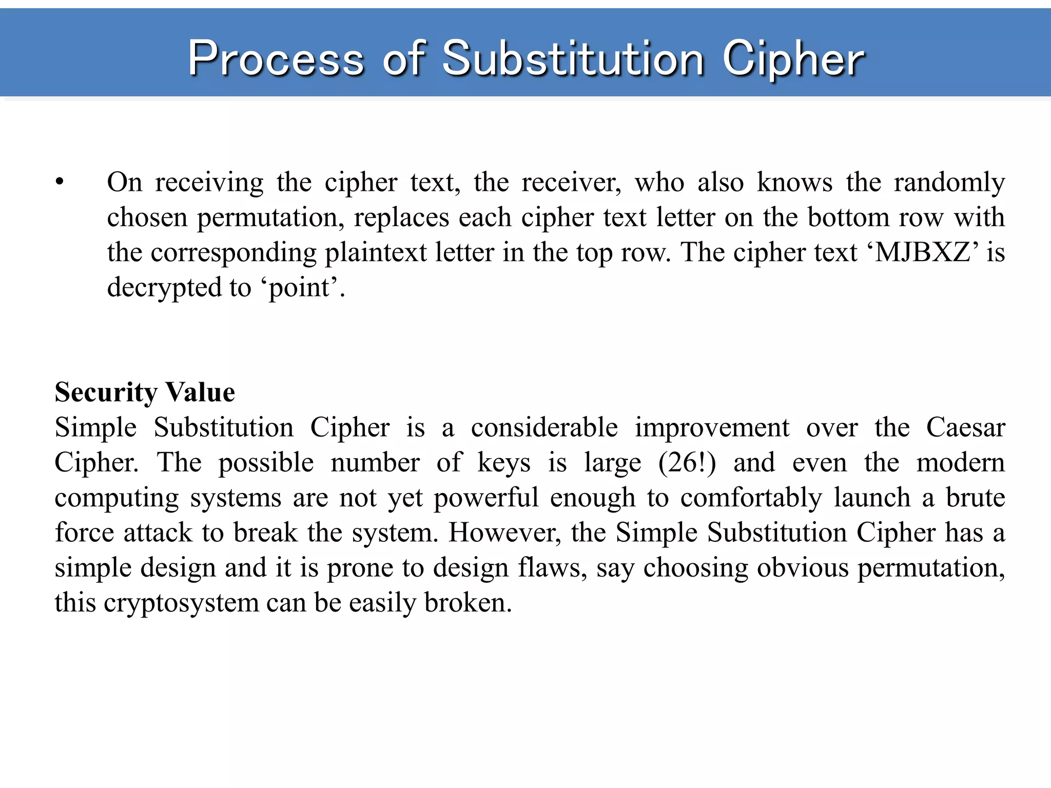 Process of Substitution Cipher
• On receiving the cipher text, the receiver, who also knows the randomly
chosen permutation, replaces each cipher text letter on the bottom row with
the corresponding plaintext letter in the top row. The cipher text ‘MJBXZ’ is
decrypted to ‘point’.
Security Value
Simple Substitution Cipher is a considerable improvement over the Caesar
Cipher. The possible number of keys is large (26!) and even the modern
computing systems are not yet powerful enough to comfortably launch a brute
force attack to break the system. However, the Simple Substitution Cipher has a
simple design and it is prone to design flaws, say choosing obvious permutation,
this cryptosystem can be easily broken.
 