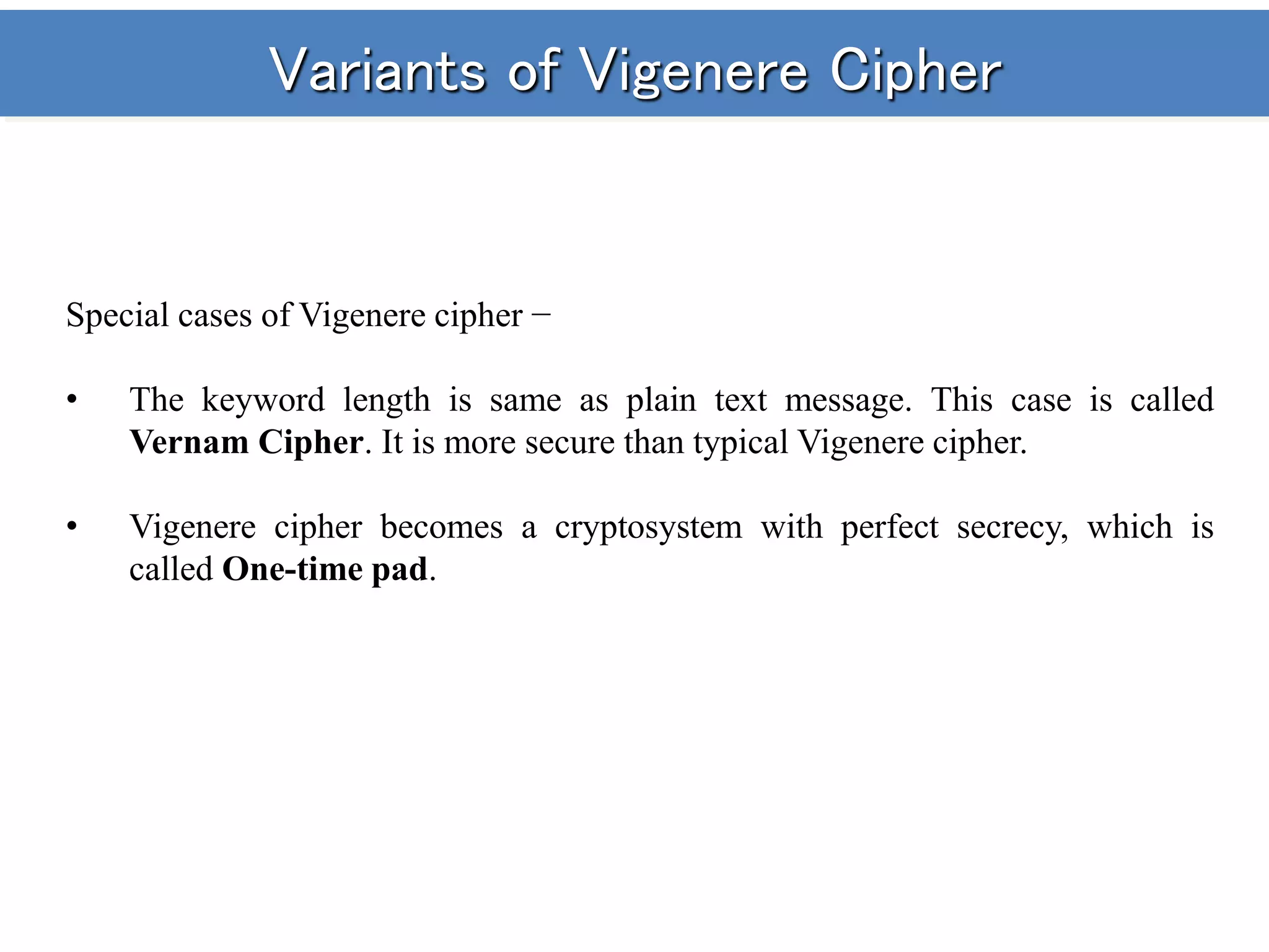 Variants of Vigenere Cipher
Special cases of Vigenere cipher −
• The keyword length is same as plain text message. This case is called
Vernam Cipher. It is more secure than typical Vigenere cipher.
• Vigenere cipher becomes a cryptosystem with perfect secrecy, which is
called One-time pad.
 