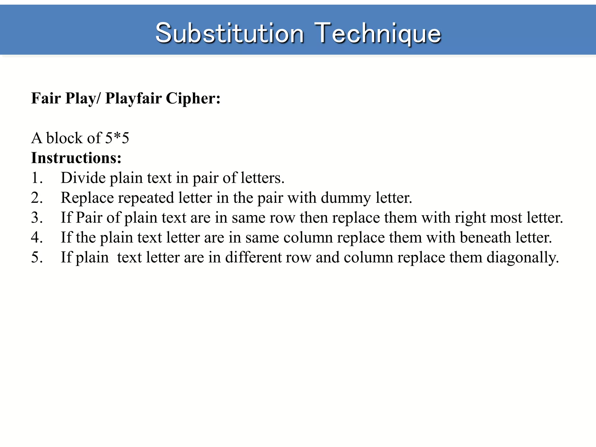 Substitution Technique
Fair Play/ Playfair Cipher:
A block of 5*5
Instructions:
1. Divide plain text in pair of letters.
2. Replace repeated letter in the pair with dummy letter.
3. If Pair of plain text are in same row then replace them with right most letter.
4. If the plain text letter are in same column replace them with beneath letter.
5. If plain text letter are in different row and column replace them diagonally.
 
