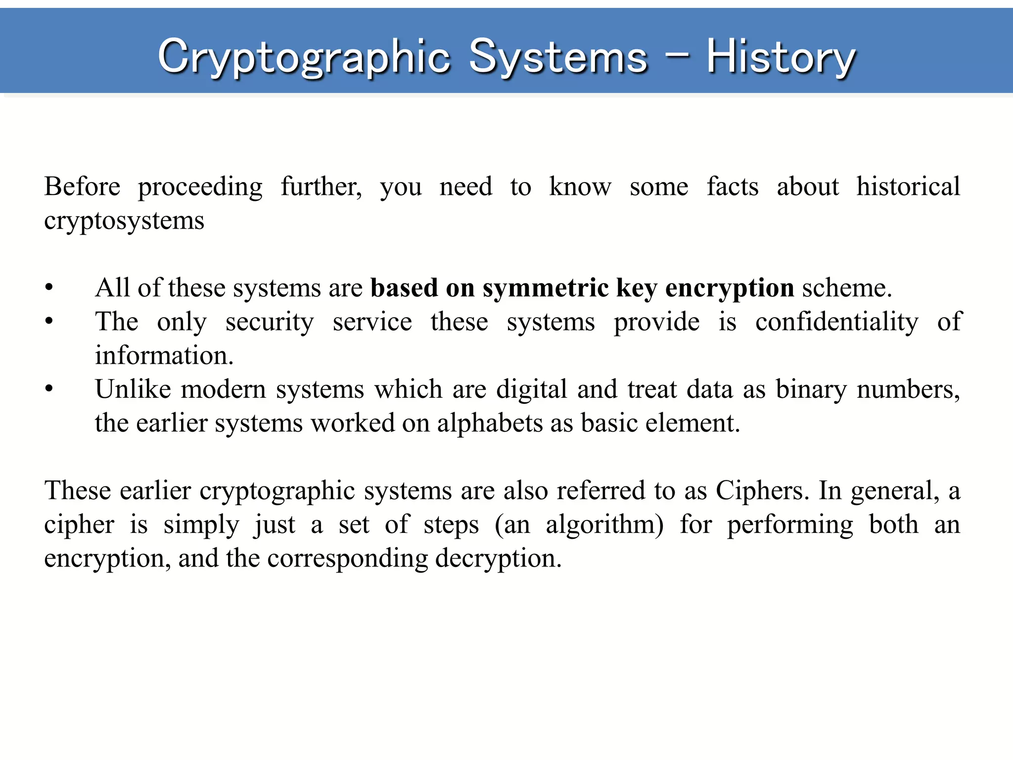 Cryptographic Systems - History
Before proceeding further, you need to know some facts about historical
cryptosystems
• All of these systems are based on symmetric key encryption scheme.
• The only security service these systems provide is confidentiality of
information.
• Unlike modern systems which are digital and treat data as binary numbers,
the earlier systems worked on alphabets as basic element.
These earlier cryptographic systems are also referred to as Ciphers. In general, a
cipher is simply just a set of steps (an algorithm) for performing both an
encryption, and the corresponding decryption.
 