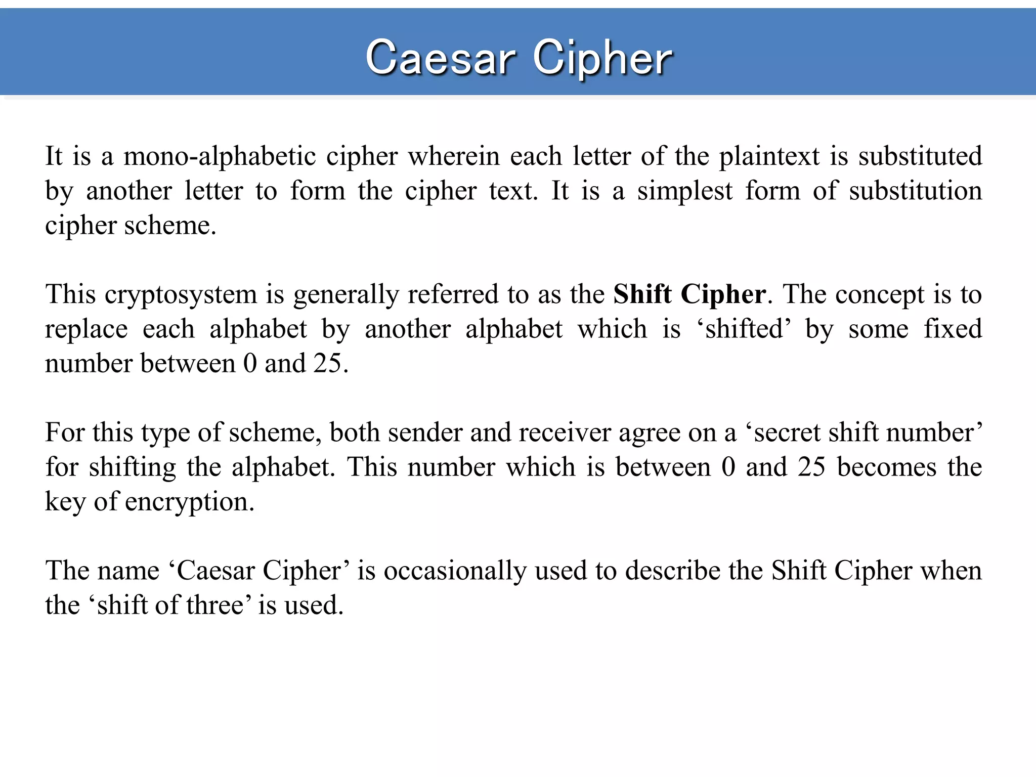 Caesar Cipher
It is a mono-alphabetic cipher wherein each letter of the plaintext is substituted
by another letter to form the cipher text. It is a simplest form of substitution
cipher scheme.
This cryptosystem is generally referred to as the Shift Cipher. The concept is to
replace each alphabet by another alphabet which is ‘shifted’ by some fixed
number between 0 and 25.
For this type of scheme, both sender and receiver agree on a ‘secret shift number’
for shifting the alphabet. This number which is between 0 and 25 becomes the
key of encryption.
The name ‘Caesar Cipher’ is occasionally used to describe the Shift Cipher when
the ‘shift of three’ is used.
 