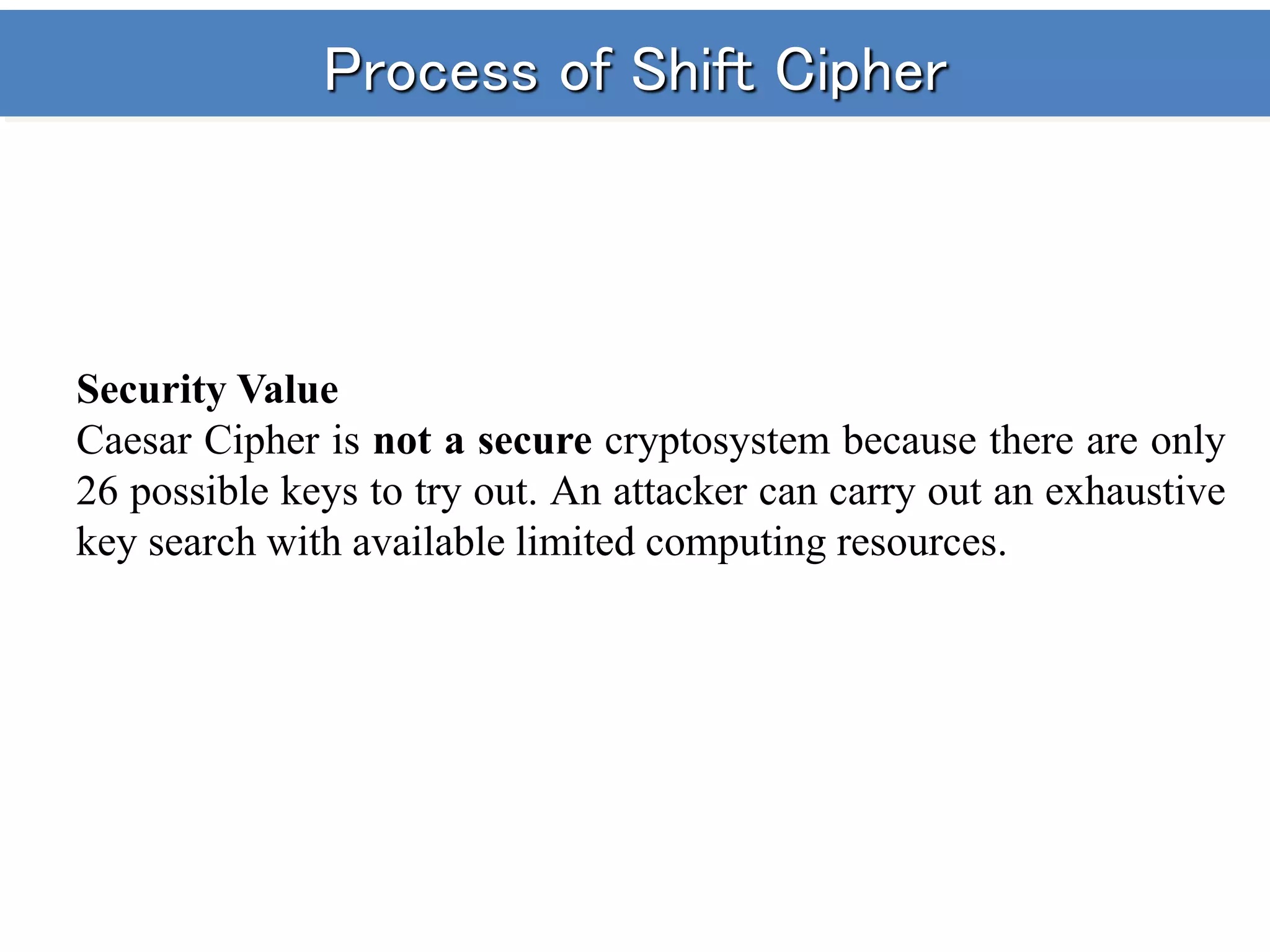 Process of Shift Cipher
Security Value
Caesar Cipher is not a secure cryptosystem because there are only
26 possible keys to try out. An attacker can carry out an exhaustive
key search with available limited computing resources.
 