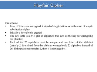 Playfair Cipher
this scheme,
• Pairs of letters are encrypted, instead of single letters as in the case of simple
substitution cipher
• Initially a key table is created
• The key table is a 5×5 grid of alphabets that acts as the key for encrypting
the plaintext
• Each of the 25 alphabets must be unique and one letter of the alphabet
(usually J) is omitted from the table as we need only 25 alphabets instead of
26. If the plaintext contains J, then it is replaced by I
 