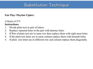 Substitution Technique
Fair Play/ Playfair Cipher:
A block of 5*5
Instructions:
1. Divide plain text in pair of letters.
2. Replace repeated letter in the pair with dummy letter.
3. If Pair of plain text are in same row then replace them with right most letter.
4. If the plain text letter are in same column replace them with beneath letter.
5. If plain text letter are in different row and column replace them diagonally.
 