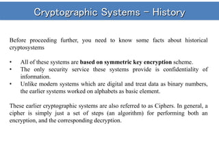 Cryptographic Systems - History
Before proceeding further, you need to know some facts about historical
cryptosystems
• All of these systems are based on symmetric key encryption scheme.
• The only security service these systems provide is confidentiality of
information.
• Unlike modern systems which are digital and treat data as binary numbers,
the earlier systems worked on alphabets as basic element.
These earlier cryptographic systems are also referred to as Ciphers. In general, a
cipher is simply just a set of steps (an algorithm) for performing both an
encryption, and the corresponding decryption.
 