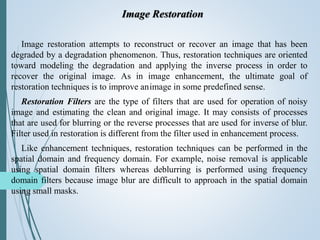 Image Restoration
Image restoration attempts to reconstruct or recover an image that has been
degraded by a degradation phenomenon. Thus, restoration techniques are oriented
toward modeling the degradation and applying the inverse process in order to
recover the original image. As in image enhancement, the ultimate goal of
restoration techniques is to improve animage in some predefined sense.
Restoration Filters are the type of filters that are used for operation of noisy
image and estimating the clean and original image. It may consists of processes
that are used for blurring or the reverse processes that are used for inverse of blur.
Filter used in restoration is different from the filter used in enhancement process.
Like enhancement techniques, restoration techniques can be performed in the
spatial domain and frequency domain. For example, noise removal is applicable
using spatial domain filters whereas deblurring is performed using frequency
domain filters because image blur are difficult to approach in the spatial domain
using small masks.
 