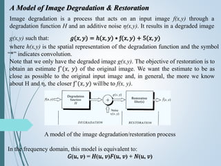 A Model of Image Degradation & Restoration
Image degradation is a process that acts on an input image f(x,y) through a
degradation function H and an additive noise η(x,y). It results in a degraded image
g(x,y) such that: 𝑔(𝑥, 𝑦) = ℎ(𝑥, 𝑦) ∗ ƒ(𝑥, 𝑦) + 5(𝑥, 𝑦)
where h(x,y) is the spatial representation of the degradation function and the symbol
“*” indicates convolution.
Note that we only have the degraded image g(x,y). The objective of restoration is to
obtain an estimate ƒ^(𝑥, 𝑦) of the original image. We want the estimate to be as
close as possible to the original input image and, in general, the more we know
about H and η, the closer ƒ^(𝑥, 𝑦) willbe to f(x, y).
A model of the image degradation/restoration process
In the frequency domain, this model is equivalent to:
𝐺(𝑢, 𝑣) = 𝐻(𝑢, 𝑣)𝐹(𝑢, 𝑣) + 𝑁(𝑢, 𝑣)
 