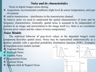 Noise and its characteristics
Noise in digital images arises during:
 Acquisition: environmental conditions (light level & sensor temperature), and type
of cameras
 and/or transmission – interference in the transmission channel.
To remove noise we need to understand the spatial characteristics of noise and its
frequency characteristics. Generally, spatial noise is assumed to be independent of
position in an image and uncorrelated to the image itself (i.e. there is no correlation
between pixel values and the values of noise components).
Noise Models
The statistical behavior of gray-level values in the degraded image's noise
component describes spatial noise. Noise may be represented mathematically as a
random variable with a specified probability distribution function (PDF). Examples
of important noise models include:
 Gaussian Noise
 Rayleigh Noise
 Gamma Noise
 Exponential Noise
 Uniform Noise
 Impulse (Salt & Pepper) Noise
 
