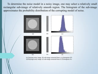 To determine the noise model in a noisy image, one may select a relatively small
rectangular sub-image of relatively smooth region. The histogram of the sub-image
approximates the probability distribution of the corrupting model of noise.
(a) (b) (c)
(d) (e) (f)
(a) Gaussian noisy image. (b) sub-image extracted from a. (c) histogram of b
(d) Rayleigh noisy image. (e) sub-image extracted from d. (f) histogram of e
 