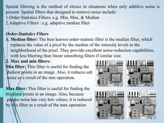 Spatial filtering is the method of choice in situations when only additive noise is
present. Spatial filters that designed to remove noise include:
1.Order Statistics Filters: e.g. Min, Max, & Median
2.Adaptive Filters : e.g. adaptive median filter
Order-Statistics Filters
1. Median filter: The best known order-statistic filter is the median filter, which
replaces the value of a pixel by the median of the intensity levels in the
neighborhood of the pixel. They provide excellent noise-reduction capabilities,
with less blurring than linear smoothing filters if similar size.
2. Max and min filters:
Min filter: This filter is useful for finding the
darkest points in an image. Also, it reduces salt
noise as a result of the min operation.
Max filter: This filter is useful for finding the
brightest points in an image. Also, because
pepper noise has very low values, it is reduced
by this filter as a result of the max operation
 