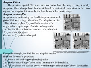 Adaptive Filters
The previous spatial filters are used no matter how the image changes locally.
Adaptive filters change how they work based on statistical parameters in the mask
region. So, adaptive filters are better than the ones that don't change.
Adaptive median filter
Adaptive median filtering can handle impulse noise with
probabilities even larger than these.The adaptive median
filter aims to replace f(x,y) with the median of a
neighborhood up to a specified size as long as the
median is different from the max and min values but
f(x,y)=min or f(x,y)=max.
Otherwise, f(x,y) is not changed.
From this example, we find that the adaptive median
filter has three main purposes:
1.to remove salt-and-pepper (impulse) noise.
2.to provide smoothing of other noise that may not be impulsive.
3.to reduce distortion, such as excessive thinning or thickening of object boundaries.
(a)
(a) (c)
(a) Image corrupted by salt&pepper noise with density 0.25. (b) Result obtainedusing a 7×7
median filter. (c) Result obtained using adaptive median filter with Smax = 7.
 