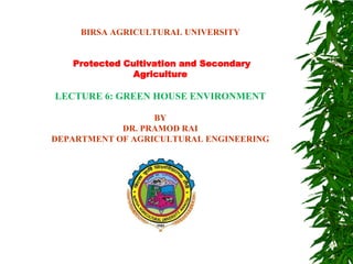BIRSA AGRICULTURAL UNIVERSITY
Protected Cultivation and Secondary
Agriculture
LECTURE 6: GREEN HOUSE ENVIRONMENT
BY
DR. PRAMOD RAI
DEPARTMENT OF AGRICULTURAL ENGINEERING
 