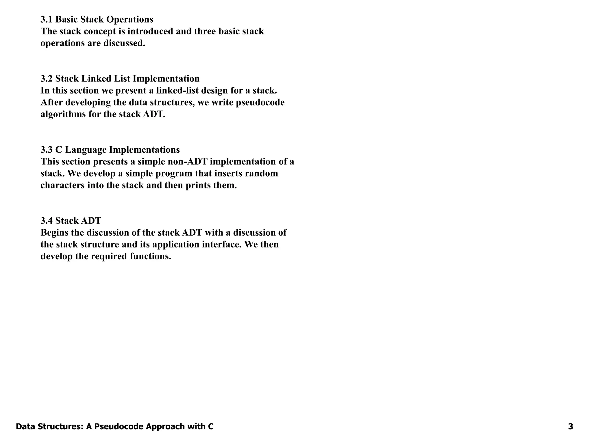 Data Structures: A Pseudocode Approach with C 3
3.1 Basic Stack Operations
The stack concept is introduced and three basic stack
operations are discussed.
3.2 Stack Linked List Implementation
In this section we present a linked-list design for a stack.
After developing the data structures, we write pseudocode
algorithms for the stack ADT.
3.3 C Language Implementations
This section presents a simple non-ADT implementation of a
stack. We develop a simple program that inserts random
characters into the stack and then prints them.
3.4 Stack ADT
Begins the discussion of the stack ADT with a discussion of
the stack structure and its application interface. We then
develop the required functions.
 
