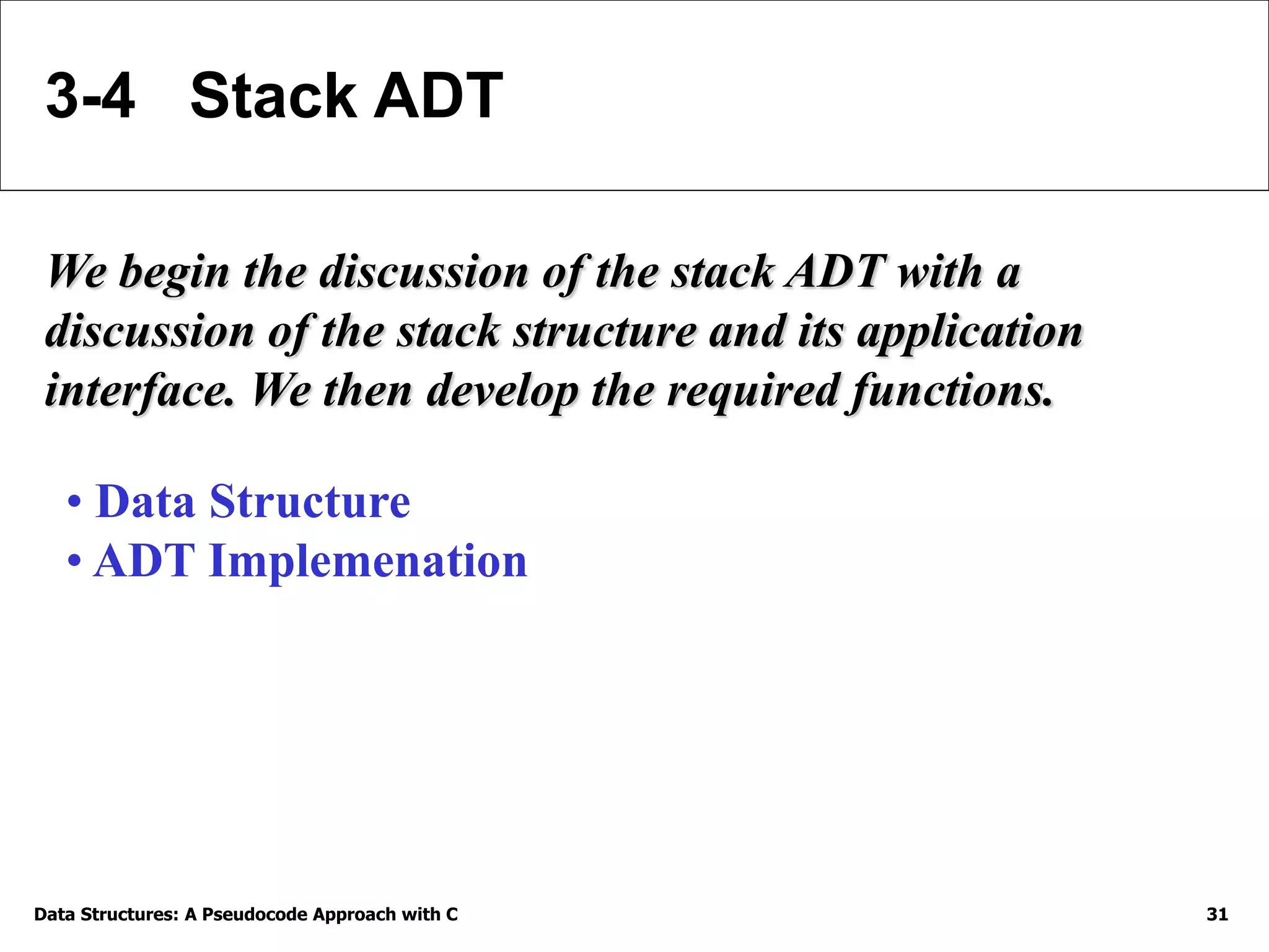Data Structures: A Pseudocode Approach with C 31
3-4 Stack ADT
We begin the discussion of the stack ADT with a
discussion of the stack structure and its application
interface. We then develop the required functions.
• Data Structure
• ADT Implemenation
 