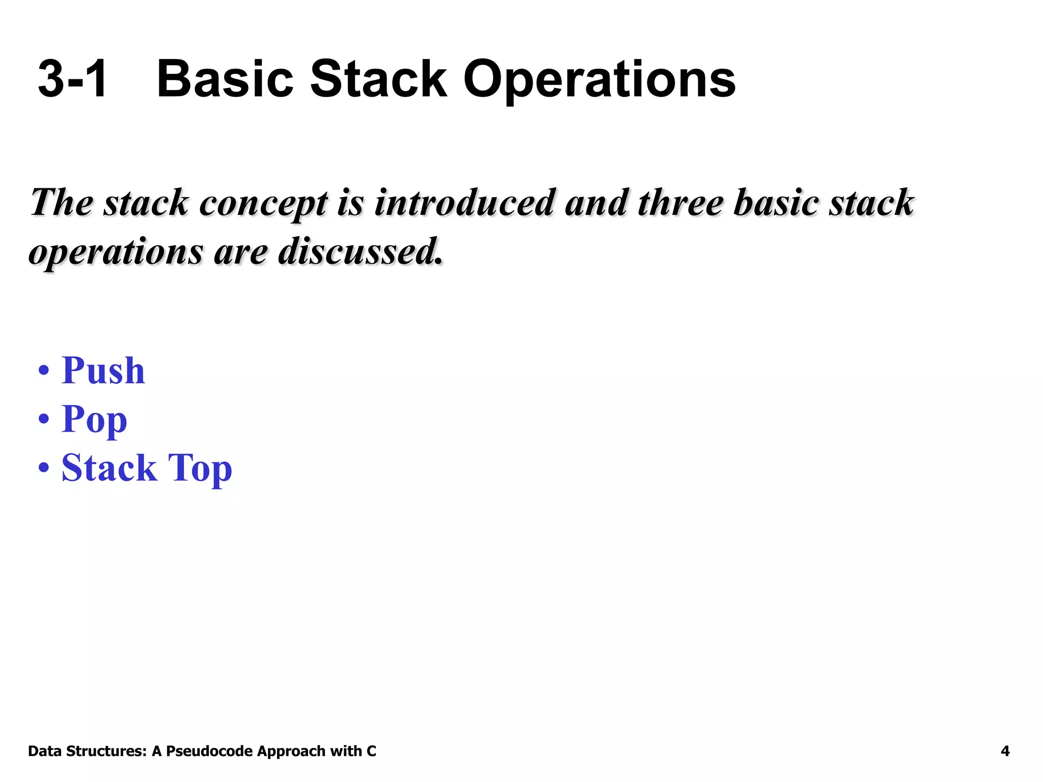 Data Structures: A Pseudocode Approach with C 4
3-1 Basic Stack Operations
The stack concept is introduced and three basic stack
operations are discussed.
• Push
• Pop
• Stack Top
 
