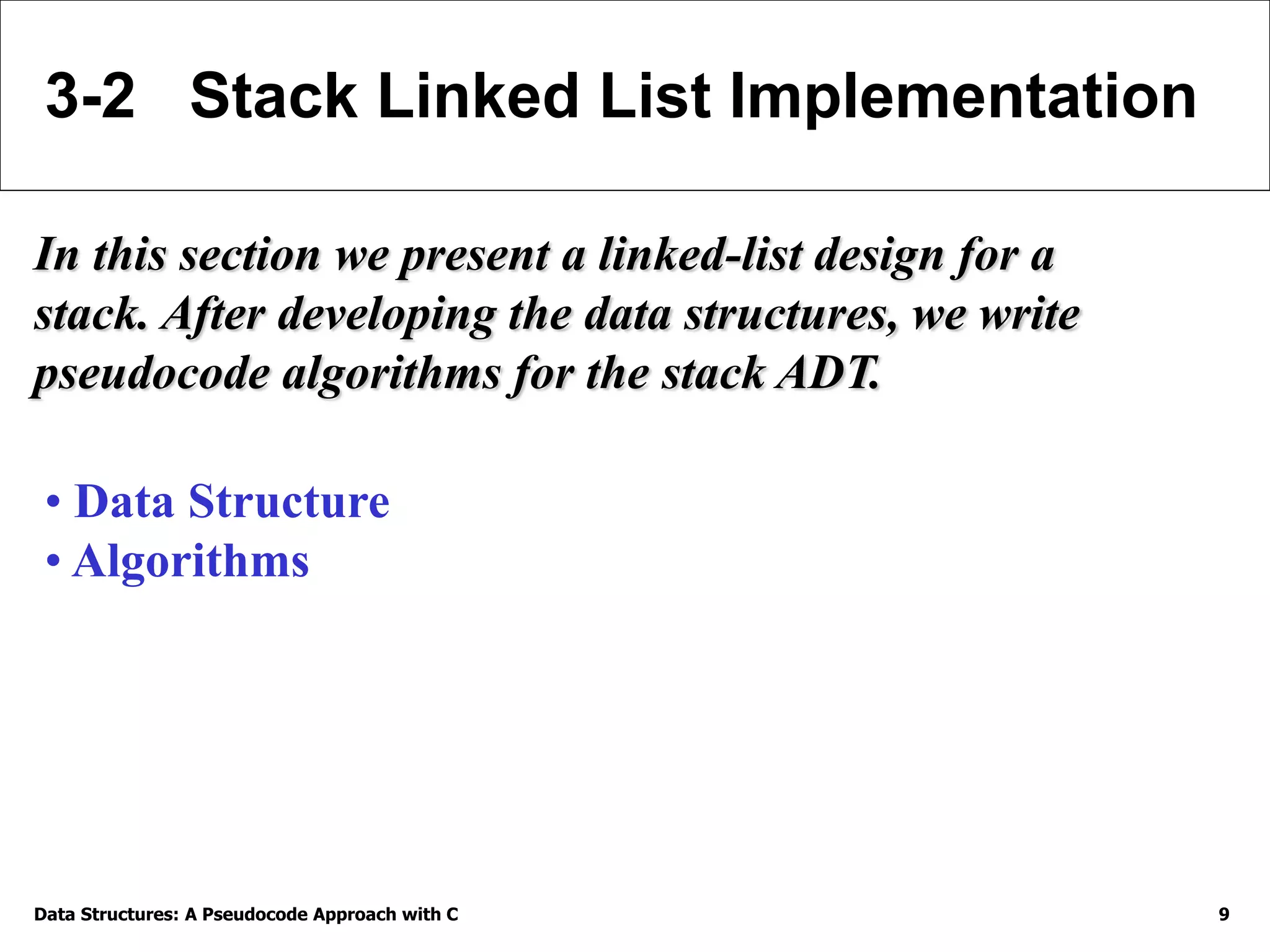 Data Structures: A Pseudocode Approach with C 9
3-2 Stack Linked List Implementation
In this section we present a linked-list design for a
stack. After developing the data structures, we write
pseudocode algorithms for the stack ADT.
• Data Structure
• Algorithms
 