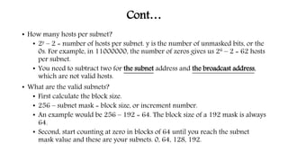 Cont…
• How many hosts per subnet?
• 2y – 2 = number of hosts per subnet. y is the number of unmasked bits, or the
0s. For example, in 11000000, the number of zeros gives us 26 – 2 = 62 hosts
per subnet.
• You need to subtract two for the subnet address and the broadcast address,
which are not valid hosts.
• What are the valid subnets?
• First calculate the block size.
• 256 – subnet mask = block size, or increment number.
• An example would be 256 – 192 = 64. The block size of a 192 mask is always
64.
• Second, start counting at zero in blocks of 64 until you reach the subnet
mask value and these are your subnets. 0, 64, 128, 192.
 