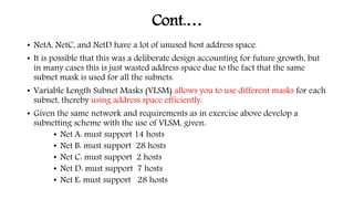 Cont.…
• NetA, NetC, and NetD have a lot of unused host address space.
• It is possible that this was a deliberate design accounting for future growth, but
in many cases this is just wasted address space due to the fact that the same
subnet mask is used for all the subnets.
• Variable Length Subnet Masks (VLSM) allows you to use different masks for each
subnet, thereby using address space efficiently.
• Given the same network and requirements as in exercise above develop a
subnetting scheme with the use of VLSM, given:
• Net A: must support 14 hosts
• Net B: must support 28 hosts
• Net C: must support 2 hosts
• Net D: must support 7 hosts
• Net E: must support 28 hosts
 