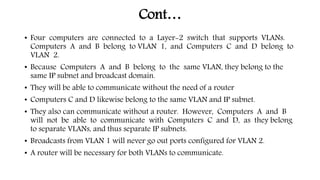 Cont…
• Four computers are connected to a Layer-2 switch that supports VLANs.
Computers A and B belong to VLAN 1, and Computers C and D belong to
VLAN 2.
• Because Computers A and B belong to the same VLAN, they belong to the
same IP subnet and broadcast domain.
• They will be able to communicate without the need of a router
• Computers C and D likewise belong to the same VLAN and IP subnet.
• They also can communicate without a router. However, Computers A and B
will not be able to communicate with Computers C and D, as they belong
to separate VLANs, and thus separate IP subnets.
• Broadcasts from VLAN 1 will never go out ports configured for VLAN 2.
• A router will be necessary for both VLANs to communicate.
 