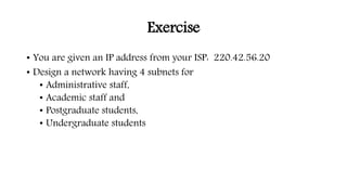 Exercise
• You are given an IP address from your ISP: 220.42.56.20
• Design a network having 4 subnets for
• Administrative staff,
• Academic staff and
• Postgraduate students,
• Undergraduate students
 