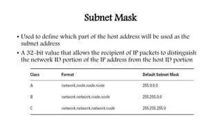 Subnet Mask
• Used to define which part of the host address will be used as the
subnet address
• A 32-bit value that allows the recipient of IP packets to distinguish
the network ID portion of the IP address from the host ID portion
 