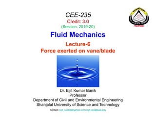 CEE-235
Credit: 3.0
(Session: 2019-20)
Fluid Mechanics
Dr. Bijit Kumar Banik
Professor
Department of Civil and Environmental Engineering
Shahjalal University of Science and Technology
Contact: bijit_sustbd@yahoo.com; bijit-cee@sust.edu
Lecture-6
Force exerted on vane/blade
 