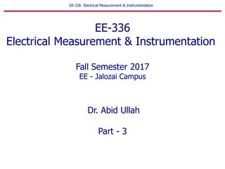 EE-336 Electrical Measurement & Instrumentation
EE-336
Electrical Measurement & Instrumentation
Fall Semester 2017
EE - Jalozai Campus
Dr. Abid Ullah
Part - 3
 