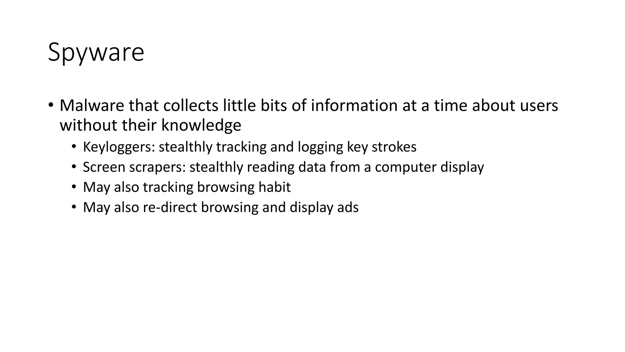 Spyware
• Malware that collects little bits of information at a time about users
without their knowledge
• Keyloggers: stealthly tracking and logging key strokes
• Screen scrapers: stealthly reading data from a computer display
• May also tracking browsing habit
• May also re-direct browsing and display ads
 