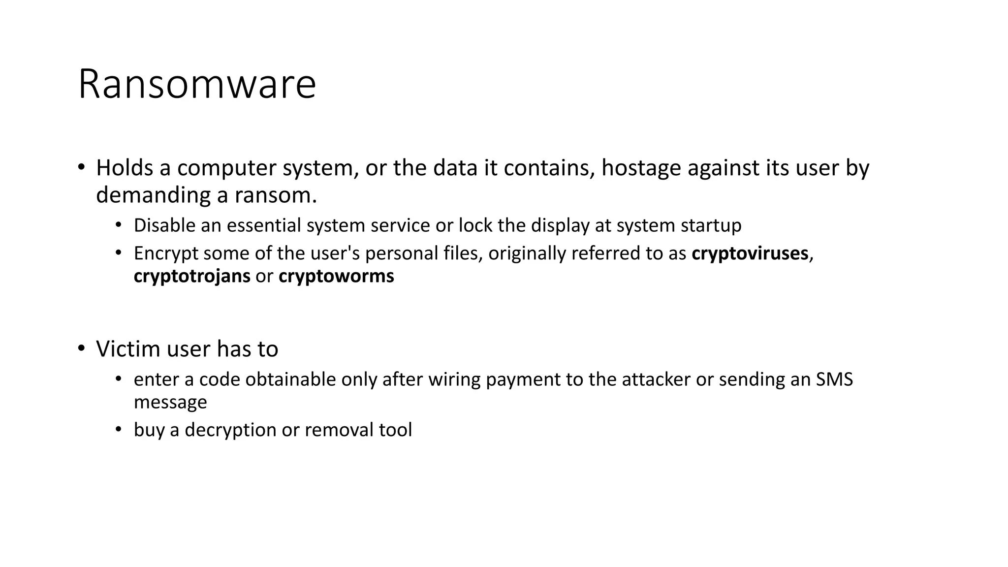 Ransomware
• Holds a computer system, or the data it contains, hostage against its user by
demanding a ransom.
• Disable an essential system service or lock the display at system startup
• Encrypt some of the user's personal files, originally referred to as cryptoviruses,
cryptotrojans or cryptoworms
• Victim user has to
• enter a code obtainable only after wiring payment to the attacker or sending an SMS
message
• buy a decryption or removal tool
 