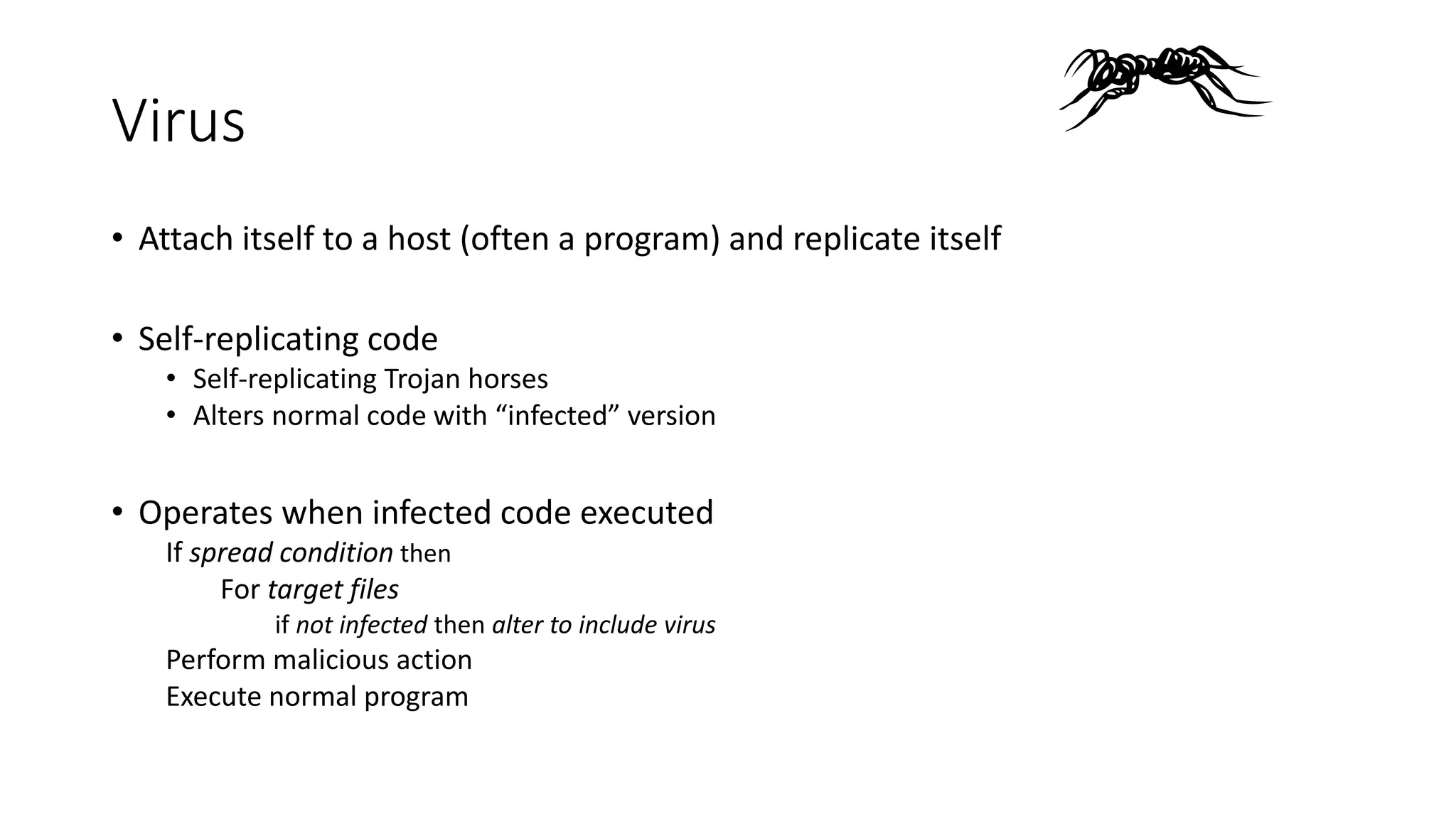 Virus
• Attach itself to a host (often a program) and replicate itself
• Self-replicating code
• Self-replicating Trojan horses
• Alters normal code with “infected” version
• Operates when infected code executed
If spread condition then
For target files
if not infected then alter to include virus
Perform malicious action
Execute normal program
 