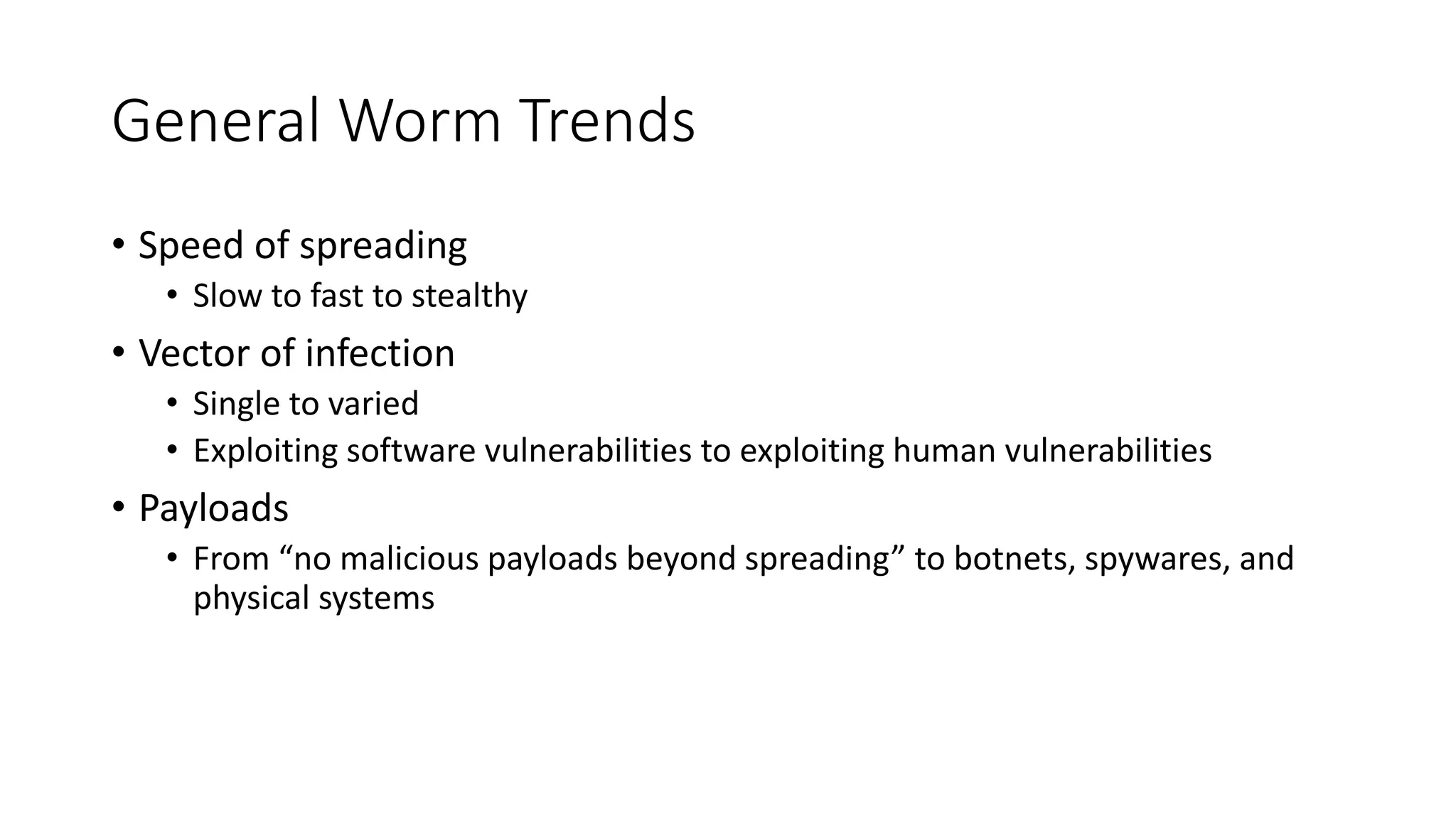 General Worm Trends
• Speed of spreading
• Slow to fast to stealthy
• Vector of infection
• Single to varied
• Exploiting software vulnerabilities to exploiting human vulnerabilities
• Payloads
• From “no malicious payloads beyond spreading” to botnets, spywares, and
physical systems
 