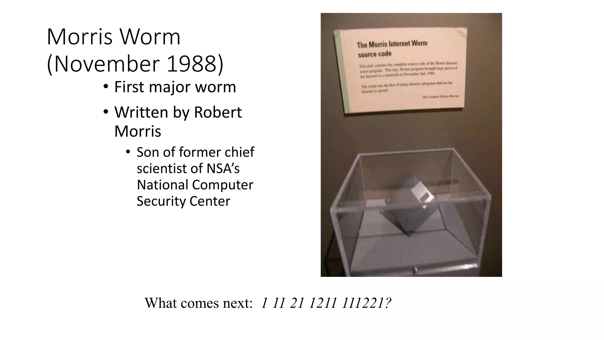 Morris Worm
(November 1988)
• First major worm
• Written by Robert
Morris
• Son of former chief
scientist of NSA’s
National Computer
Security Center
What comes next: 1 11 21 1211 111221?
 